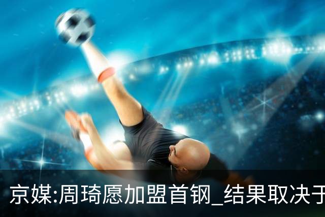 京媒:周琦愿加盟首钢 结果取决于两队谈判结果